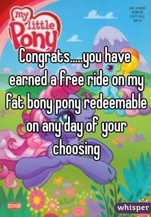 Congrats.....you have earned a free ride on my fat bony pony redeemable on any day of your choosing