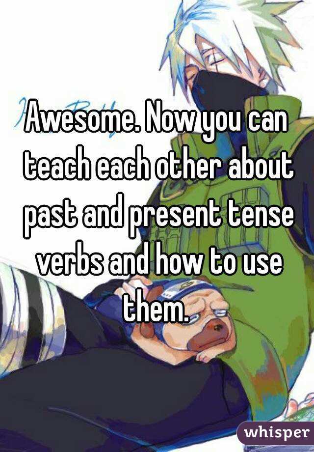 Awesome. Now you can teach each other about past and present tense verbs and how to use them. 