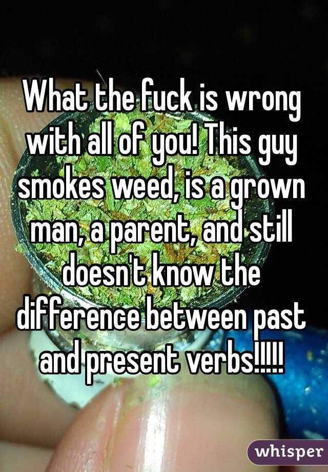 What the fuck is wrong with all of you! This guy smokes weed, is a grown man, a parent, and still doesn't know the difference between past and present verbs!!!!!