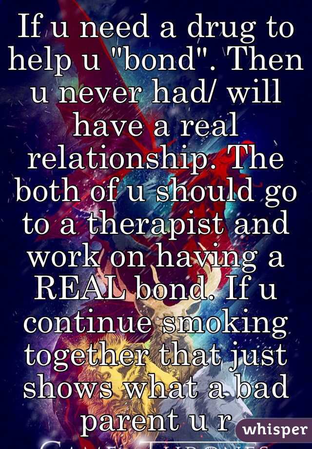 If u need a drug to help u "bond". Then u never had/ will have a real relationship. The both of u should go to a therapist and work on having a REAL bond. If u continue smoking together that just shows what a bad parent u r