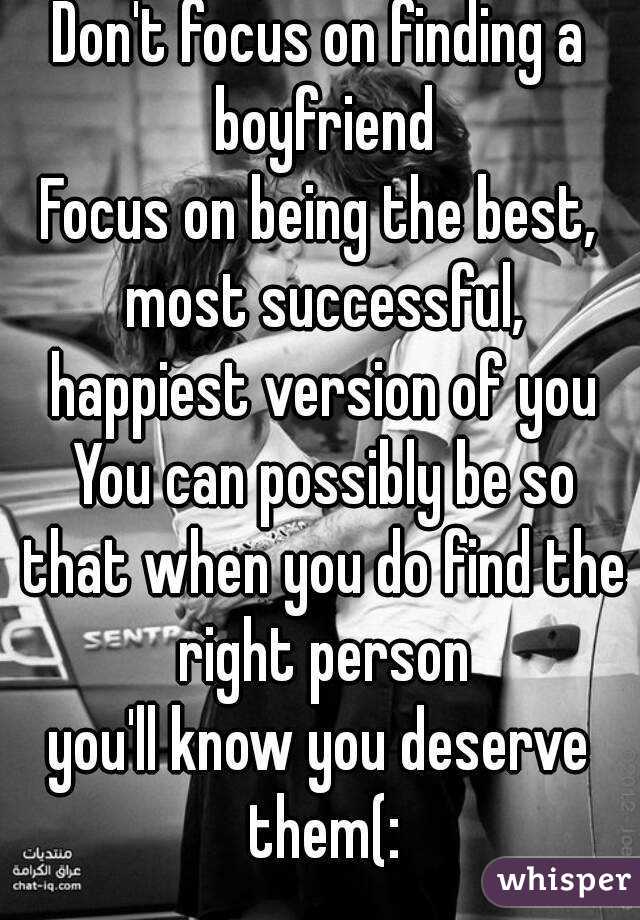 Don't focus on finding a boyfriend
Focus on being the best, most successful, happiest version of you You can possibly be so that when you do find the right person
you'll know you deserve them(: