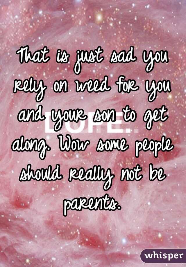 That is just sad you rely on weed for you and your son to get along. Wow some people should really not be parents.