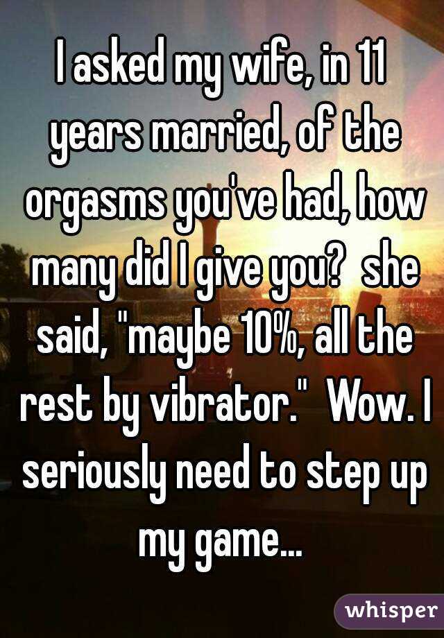 I asked my wife, in 11 years married, of the orgasms you've had, how many did I give you?  she said, "maybe 10%, all the rest by vibrator."  Wow. I seriously need to step up my game... 