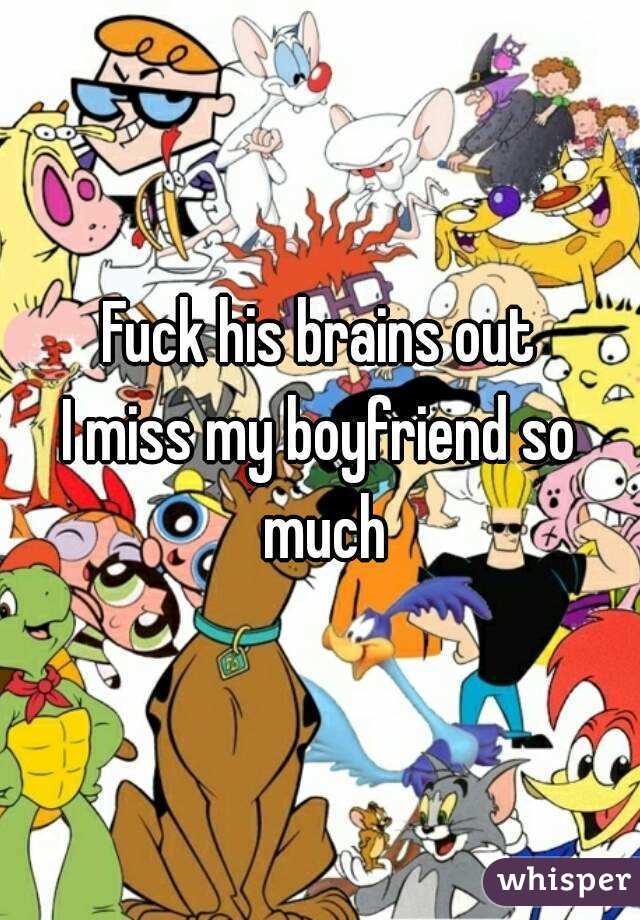 Fuck his brains out
I miss my boyfriend so much