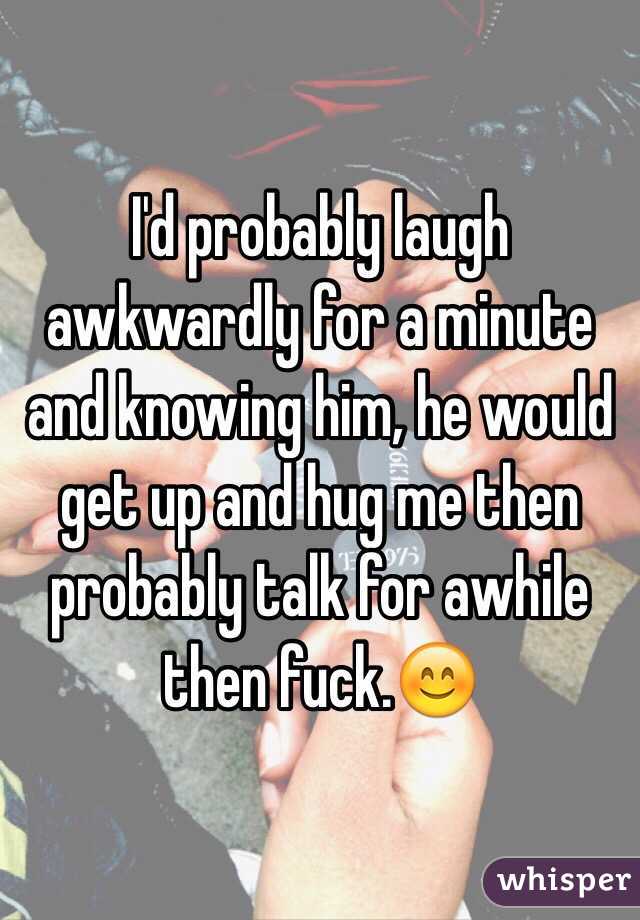 I'd probably laugh awkwardly for a minute and knowing him, he would get up and hug me then probably talk for awhile then fuck.😊