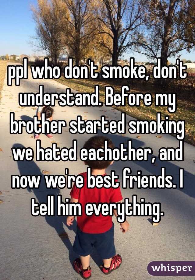 ppl who don't smoke, don't understand. Before my brother started smoking we hated eachother, and now we're best friends. I tell him everything.