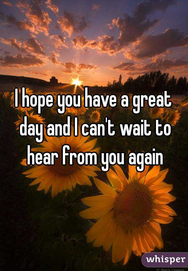 I hope you have a great day and I can't wait to hear from you again