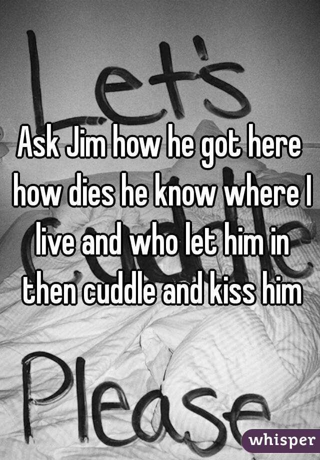 Ask Jim how he got here how dies he know where I live and who let him in then cuddle and kiss him