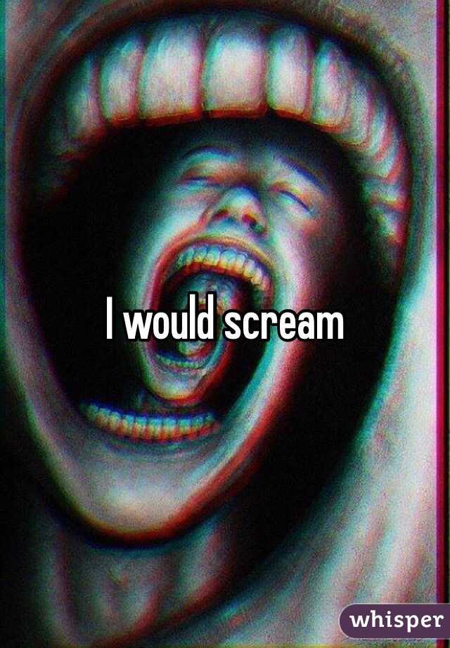 I would scream