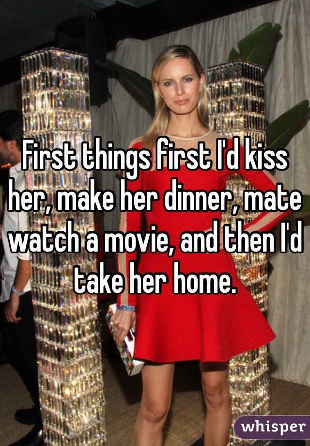 First things first I'd kiss her, make her dinner, mate watch a movie, and then I'd take her home.