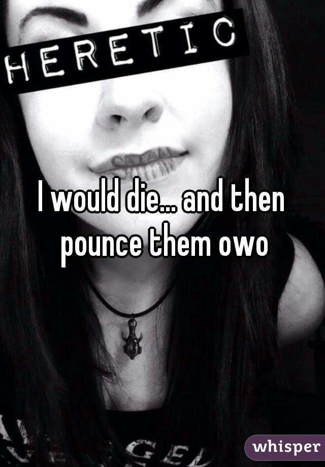 I would die... and then pounce them owo