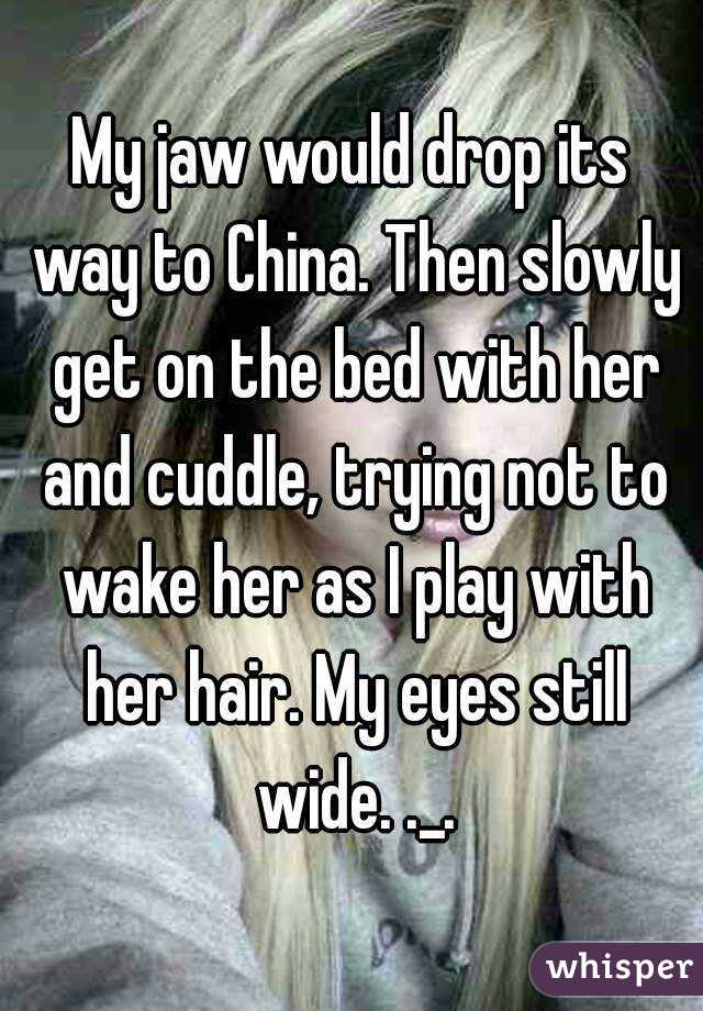 My jaw would drop its way to China. Then slowly get on the bed with her and cuddle, trying not to wake her as I play with her hair. My eyes still wide. ._.