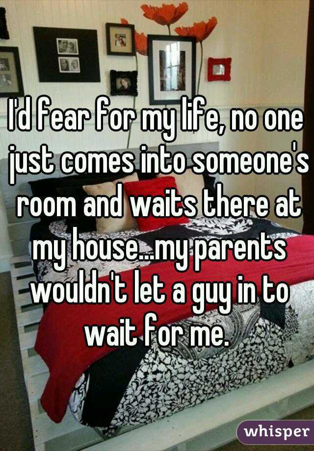 I'd fear for my life, no one just comes into someone's room and waits there at my house...my parents wouldn't let a guy in to wait for me. 