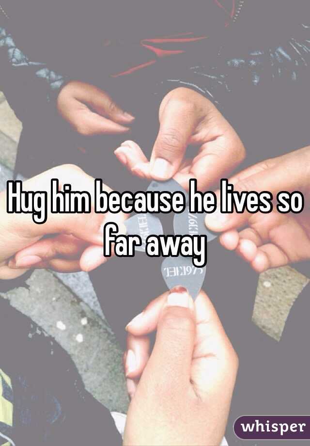 Hug him because he lives so far away