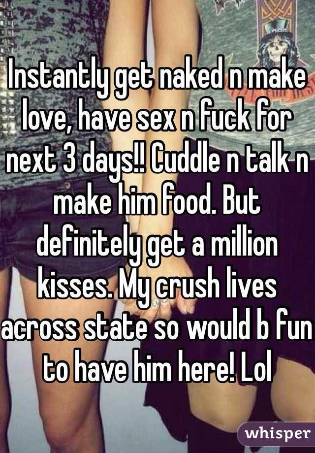 Instantly get naked n make love, have sex n fuck for next 3 days!! Cuddle n talk n make him food. But definitely get a million kisses. My crush lives across state so would b fun to have him here! Lol