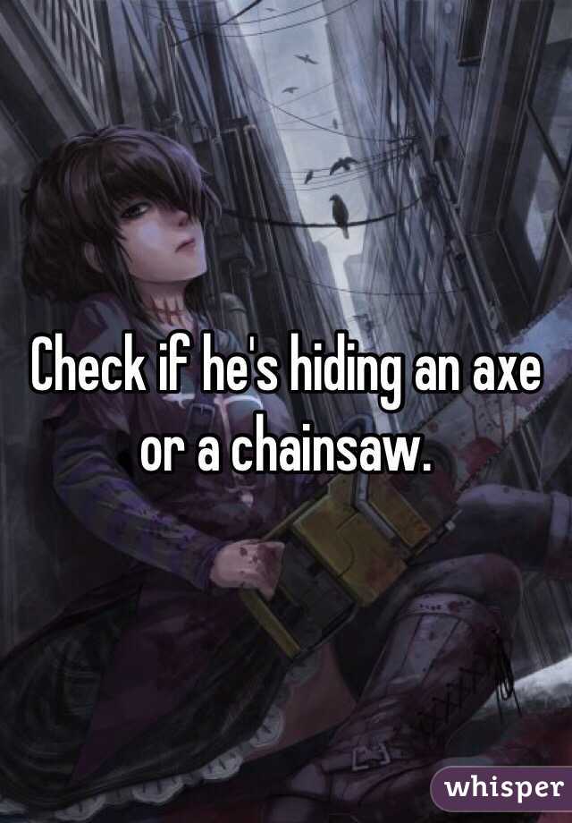 Check if he's hiding an axe or a chainsaw.