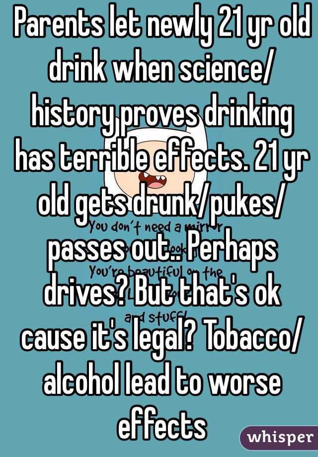 Parents let newly 21 yr old drink when science/history proves drinking has terrible effects. 21 yr old gets drunk/pukes/passes out.. Perhaps drives? But that's ok cause it's legal? Tobacco/alcohol lead to worse effects