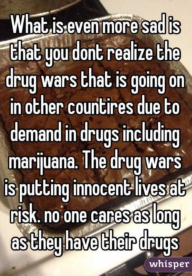 What is even more sad is that you dont realize the drug wars that is going on in other countires due to demand in drugs including marijuana. The drug wars is putting innocent lives at risk. no one cares as long as they have their drugs