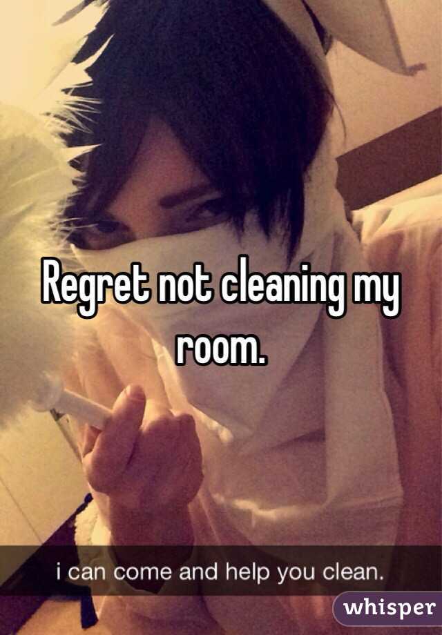 Regret not cleaning my room.