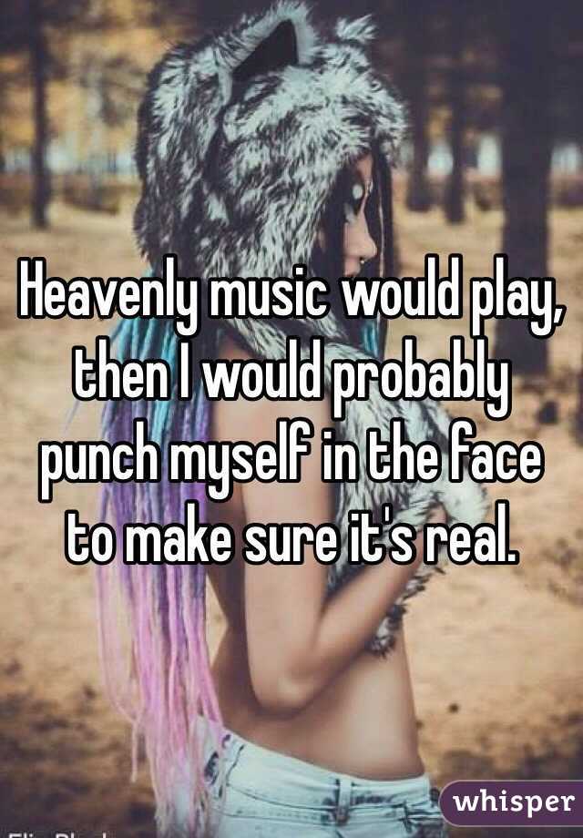 Heavenly music would play, then I would probably punch myself in the face to make sure it's real.