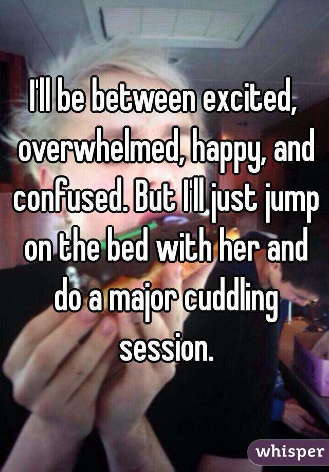 I'll be between excited, overwhelmed, happy, and confused. But I'll just jump on the bed with her and do a major cuddling session.