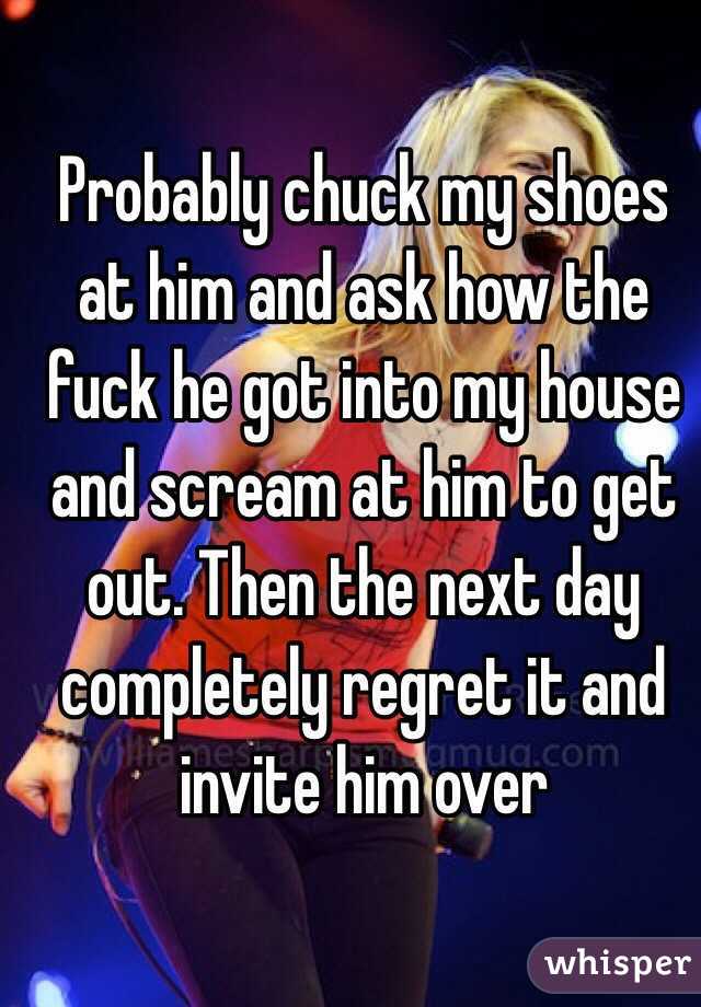 Probably chuck my shoes at him and ask how the fuck he got into my house and scream at him to get out. Then the next day completely regret it and invite him over 