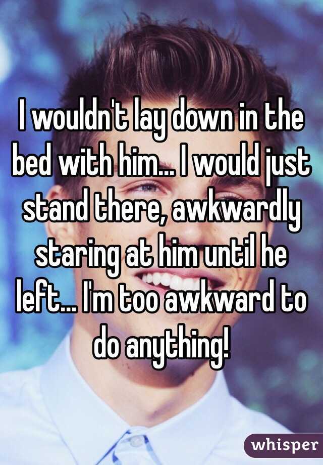 I wouldn't lay down in the bed with him... I would just stand there, awkwardly staring at him until he left... I'm too awkward to do anything!