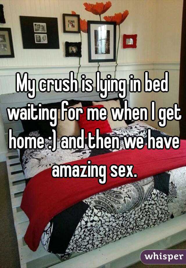 My crush is lying in bed waiting for me when I get home :) and then we have amazing sex.