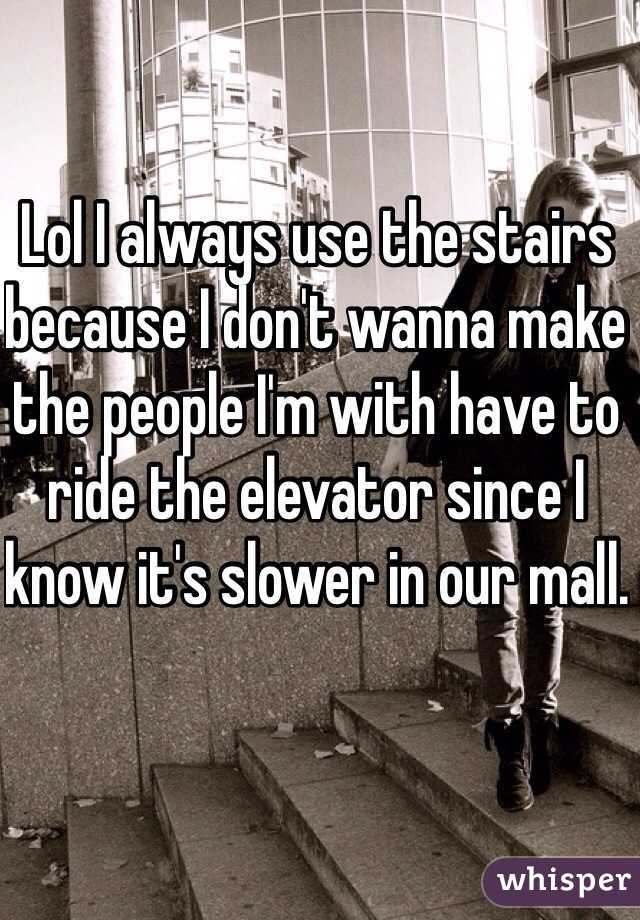 Lol I always use the stairs because I don't wanna make the people I'm with have to ride the elevator since I know it's slower in our mall.