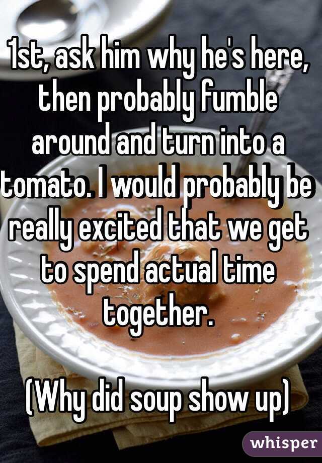 1st, ask him why he's here, then probably fumble around and turn into a tomato. I would probably be really excited that we get to spend actual time together.

(Why did soup show up)