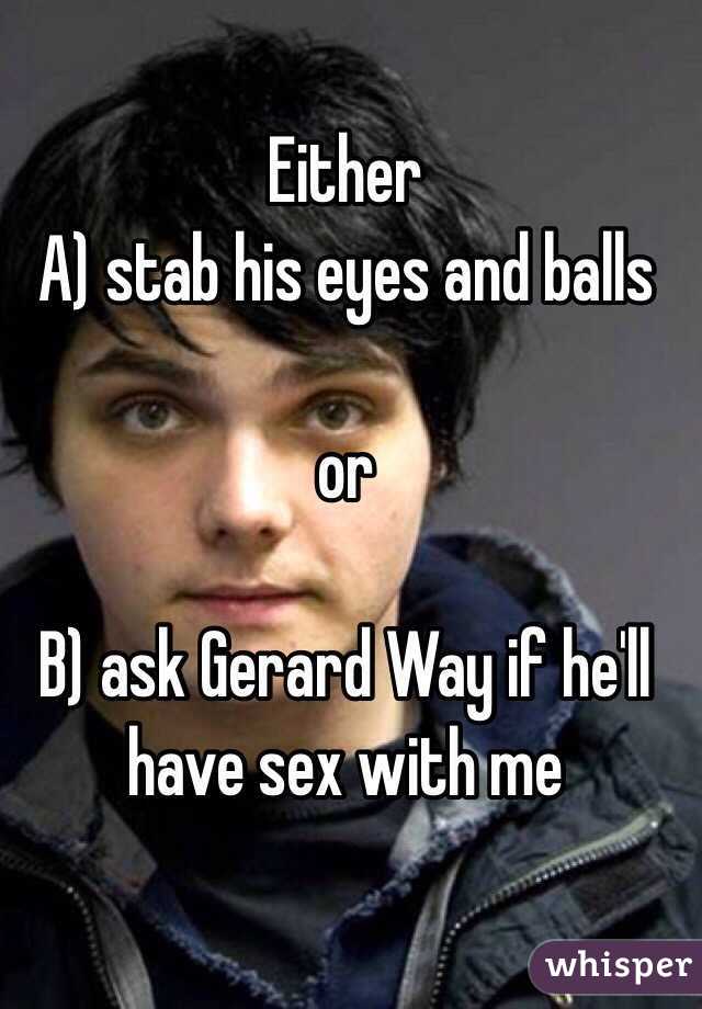 Either 
A) stab his eyes and balls

or

B) ask Gerard Way if he'll have sex with me