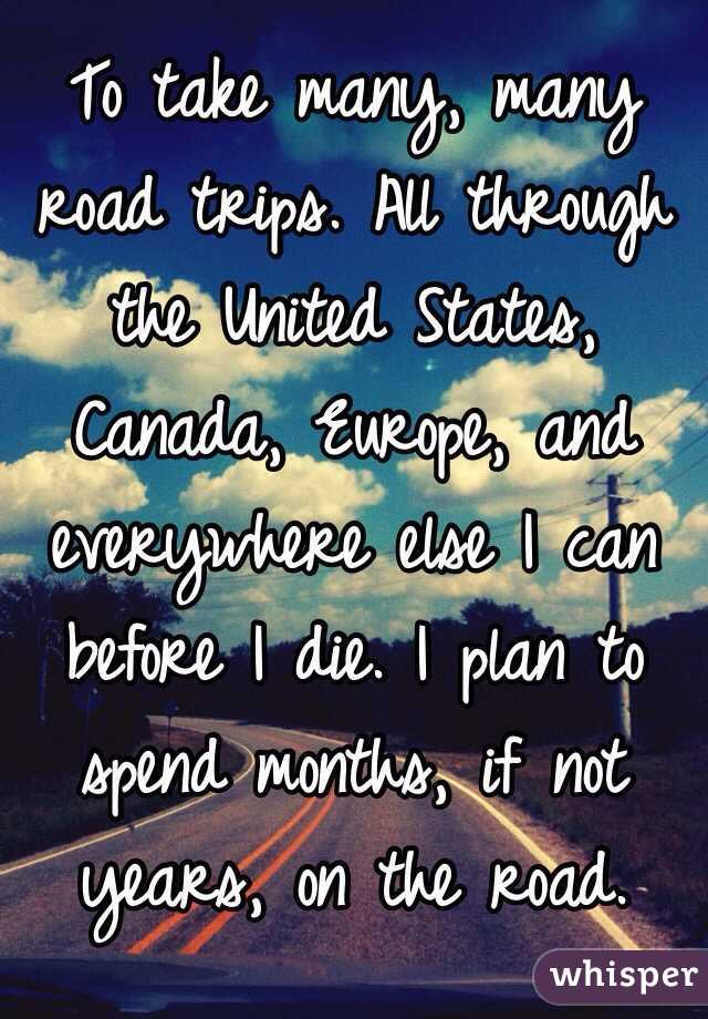 To take many, many road trips. All through the United States, Canada, Europe, and everywhere else I can before I die. I plan to spend months, if not years, on the road.