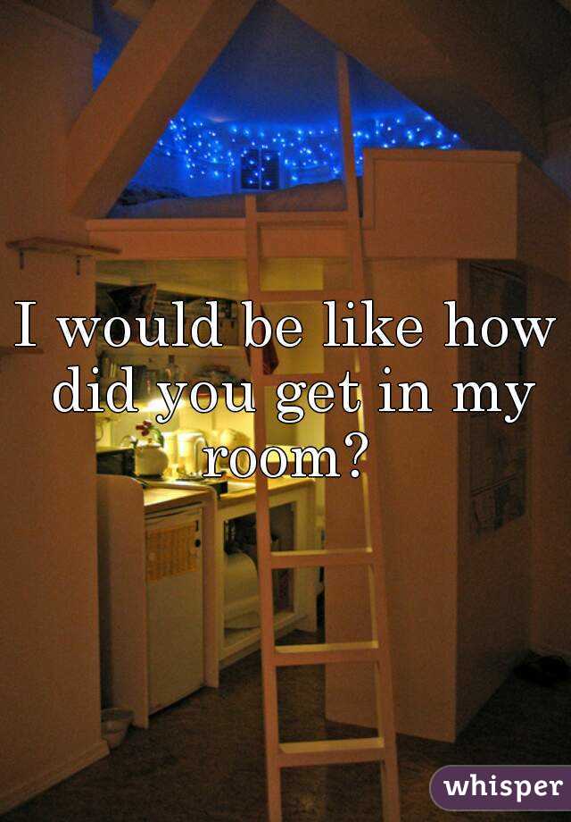 I would be like how did you get in my room? 