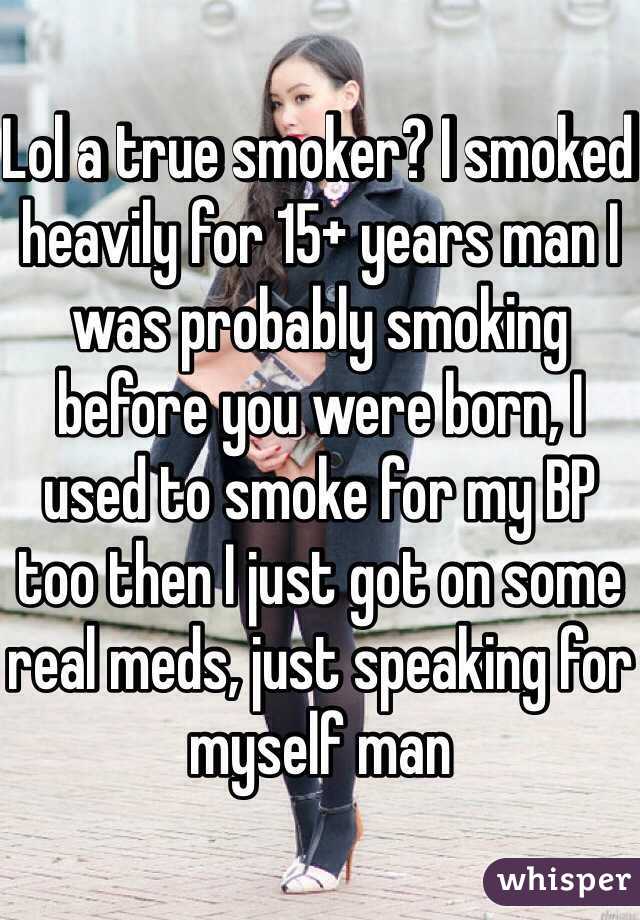 Lol a true smoker? I smoked heavily for 15+ years man I was probably smoking before you were born, I used to smoke for my BP too then I just got on some real meds, just speaking for myself man 