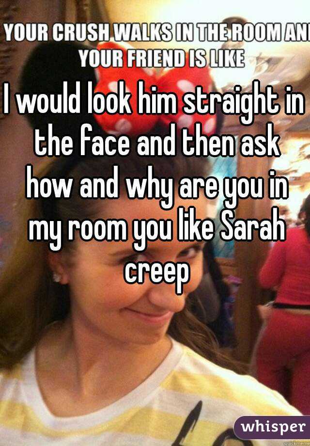 I would look him straight in the face and then ask how and why are you in my room you like Sarah creep