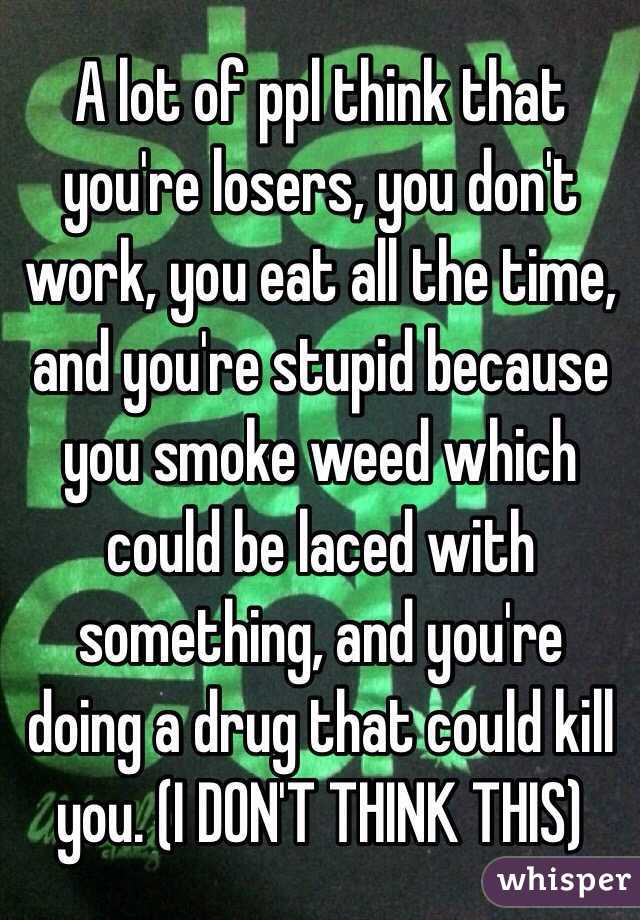 A lot of ppl think that you're losers, you don't work, you eat all the time, and you're stupid because you smoke weed which could be laced with something, and you're doing a drug that could kill you. (I DON'T THINK THIS)