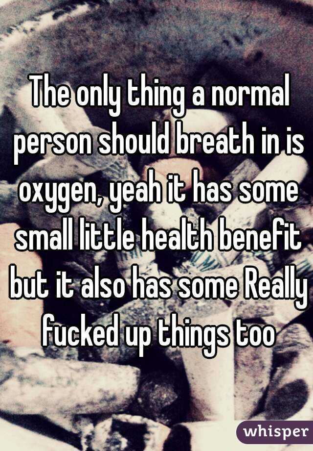  The only thing a normal person should breath in is oxygen, yeah it has some small little health benefit but it also has some Really fucked up things too