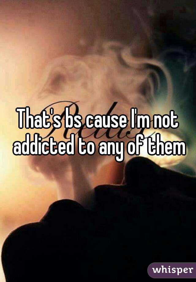 That's bs cause I'm not addicted to any of them