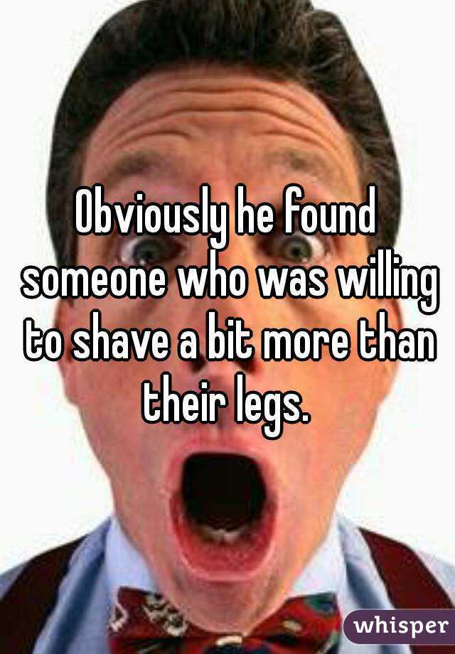 Obviously he found someone who was willing to shave a bit more than their legs. 