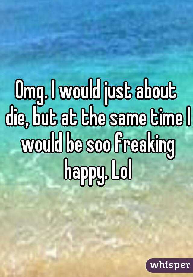 Omg. I would just about die, but at the same time I would be soo freaking happy. Lol