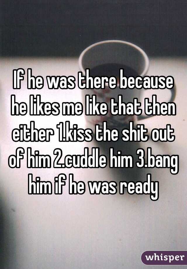 If he was there because he likes me like that then either 1.kiss the shit out of him 2.cuddle him 3.bang him if he was ready 