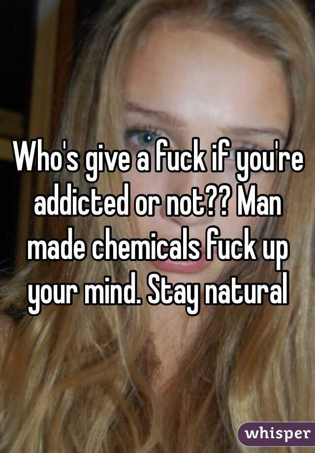 Who's give a fuck if you're addicted or not?? Man made chemicals fuck up your mind. Stay natural