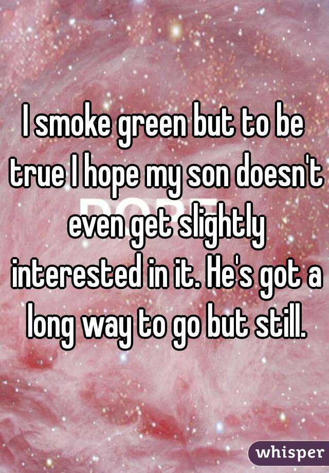 I smoke green but to be true I hope my son doesn't even get slightly interested in it. He's got a long way to go but still.