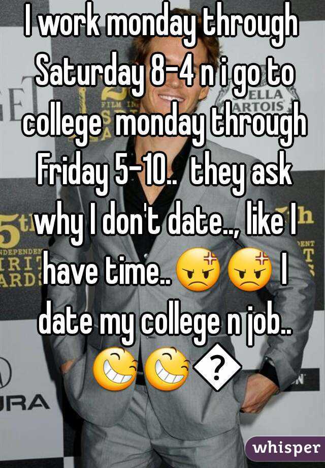 I work monday through Saturday 8-4 n i go to college  monday through Friday 5-10..  they ask why I don't date.., like I have time..😡😡 I date my college n job.. 😆😆😆  

