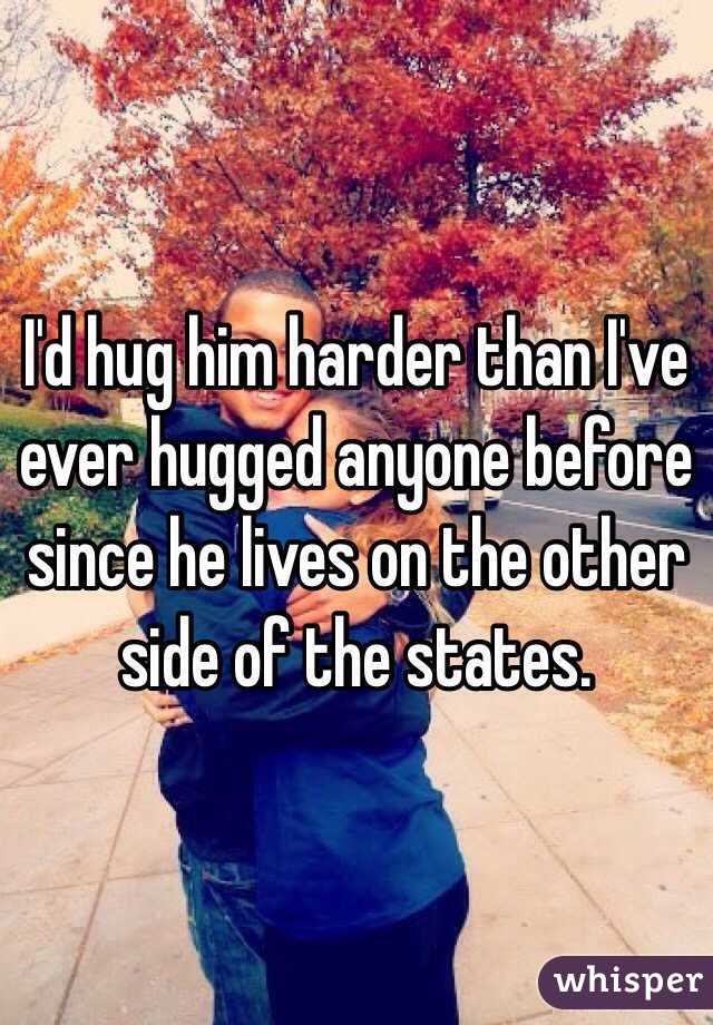 I'd hug him harder than I've ever hugged anyone before since he lives on the other side of the states. 