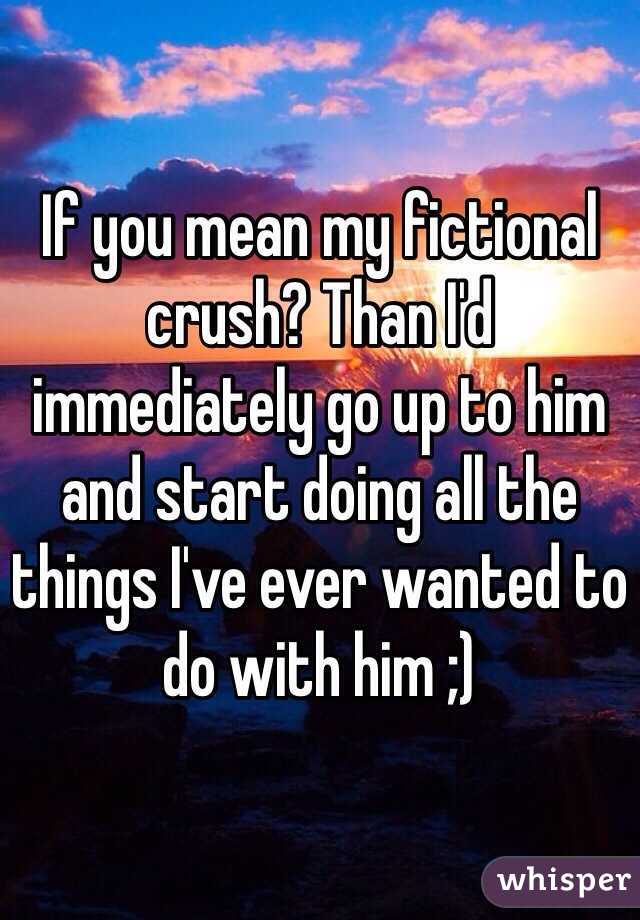 If you mean my fictional crush? Than I'd immediately go up to him and start doing all the things I've ever wanted to do with him ;)