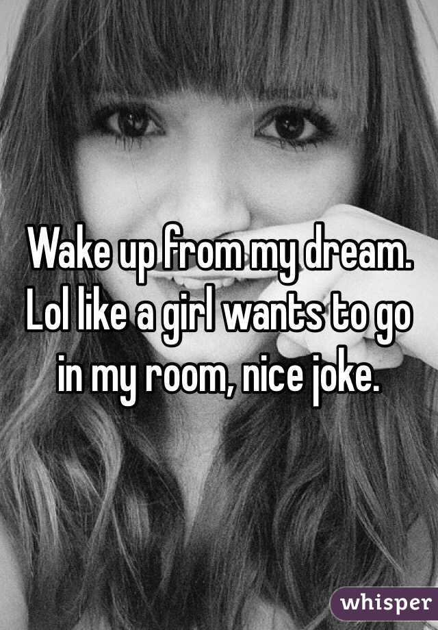 Wake up from my dream. Lol like a girl wants to go in my room, nice joke. 