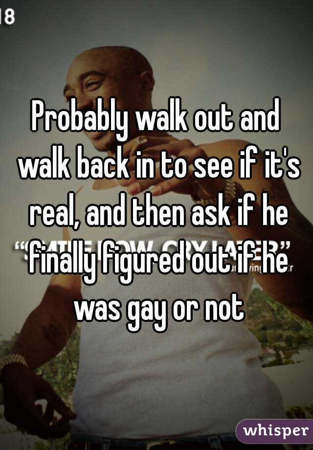 Probably walk out and walk back in to see if it's real, and then ask if he finally figured out if he was gay or not