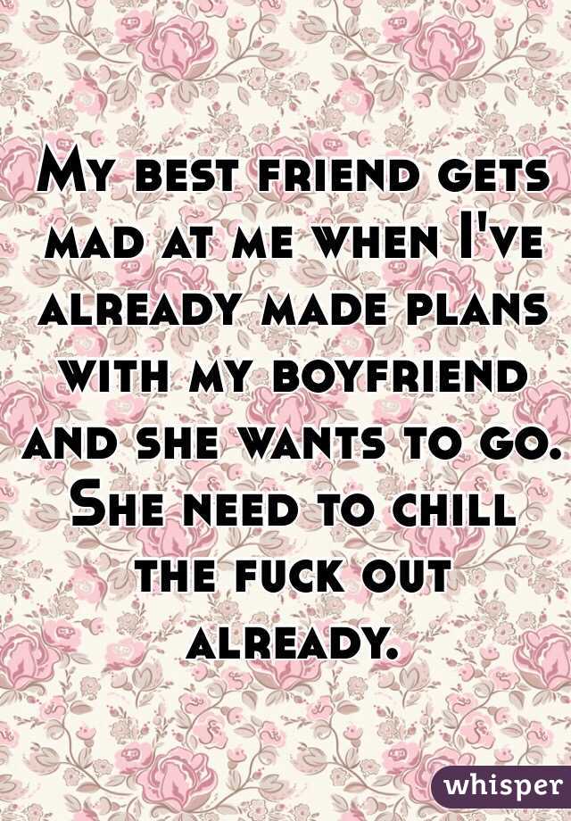 My best friend gets mad at me when I've already made plans with my boyfriend and she wants to go. She need to chill the fuck out already.