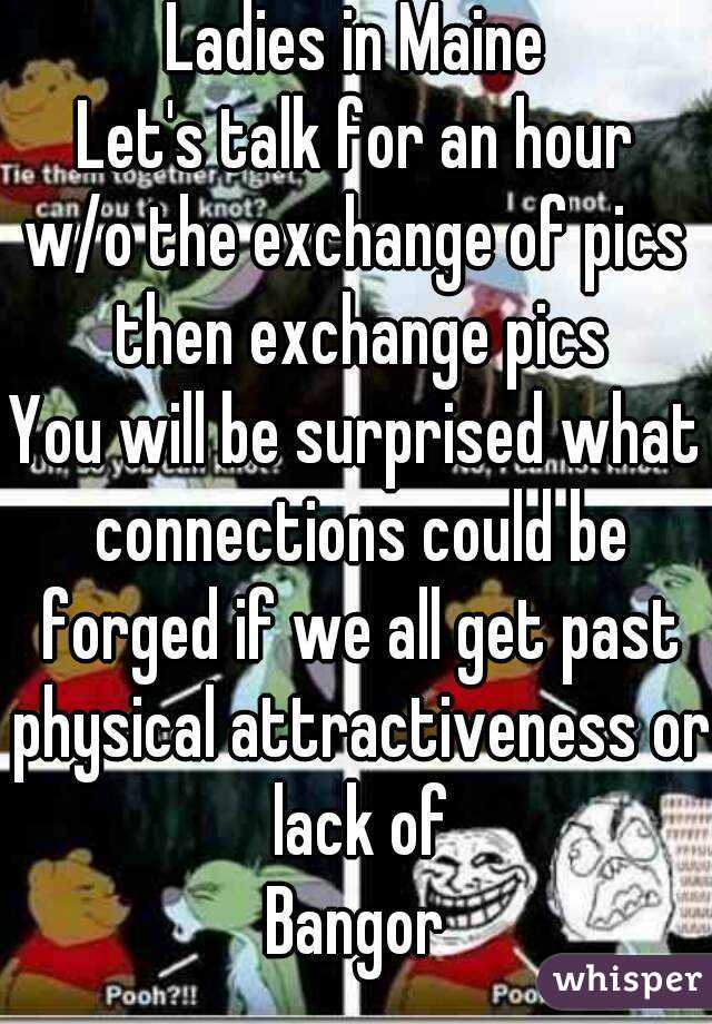 Ladies in Maine
Let's talk for an hour
w/o the exchange of pics then exchange pics
You will be surprised what connections could be forged if we all get past physical attractiveness or lack of
Bangor